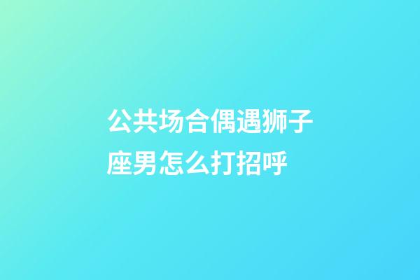 公共场合偶遇狮子座男怎么打招呼-第1张-星座运势-玄机派