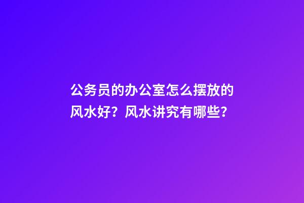 公务员的办公室怎么摆放的风水好？风水讲究有哪些？