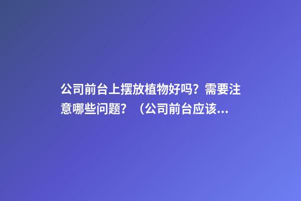 公司前台上摆放植物好吗？需要注意哪些问题？（公司前台应该摆放的植物）