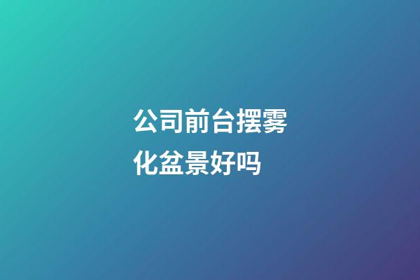 公司前台摆雾化盆景好吗