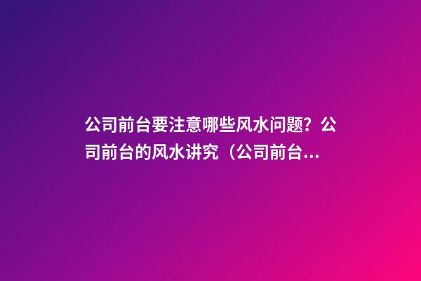 公司前台要注意哪些风水问题？公司前台的风水讲究（公司前台风水禁忌）