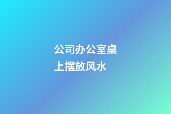 公司办公室桌上摆放风水
