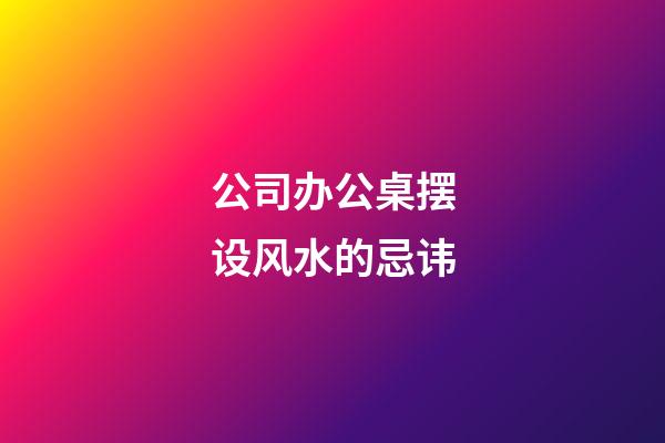 公司办公桌摆设风水的忌讳