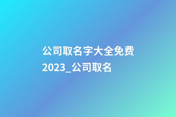 公司取名字大全免费2023_公司取名-第1张-公司起名-玄机派