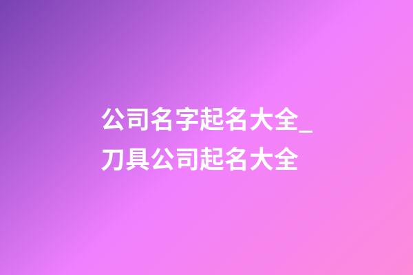 公司名字起名大全_刀具公司起名大全-第1张-公司起名-玄机派