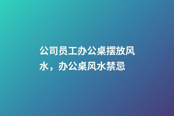 公司员工办公桌摆放风水，办公桌风水禁忌