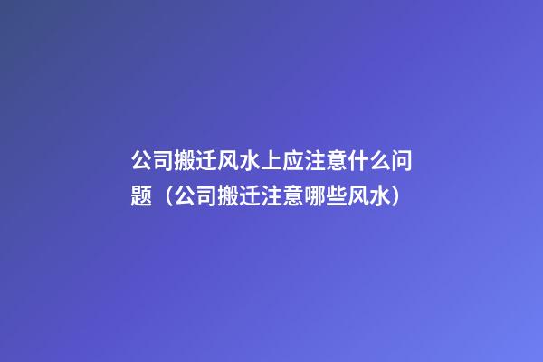 公司搬迁风水上应注意什么问题（公司搬迁注意哪些风水）