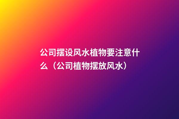 公司摆设风水植物要注意什么（公司植物摆放风水）