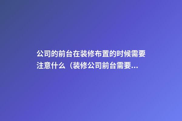 公司的前台在装修布置的时候需要注意什么（装修公司前台需要了解什么）