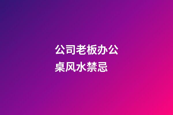 公司老板办公桌风水禁忌