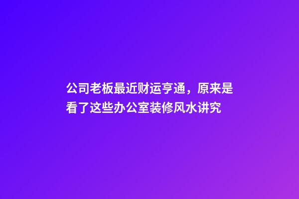 公司老板最近财运亨通，原来是看了这些办公室装修风水讲究