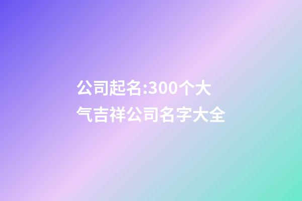 公司起名:300个大气吉祥公司名字大全-第1张-公司起名-玄机派