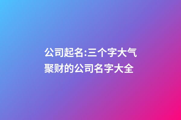 公司起名:三个字大气聚财的公司名字大全-第1张-公司起名-玄机派