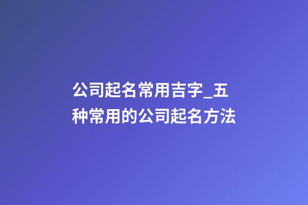 公司起名常用吉字_五种常用的公司起名方法-第1张-公司起名-玄机派