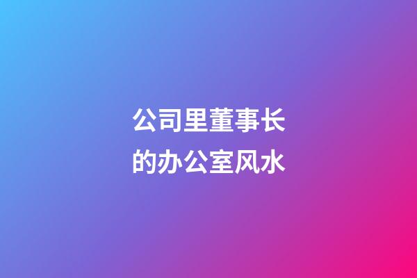 公司里董事长的办公室风水