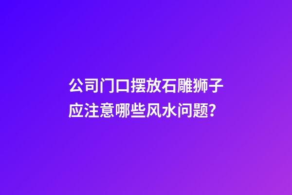 公司门口摆放石雕狮子应注意哪些风水问题？
