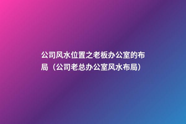 公司风水位置之老板办公室的布局（公司老总办公室风水布局）
