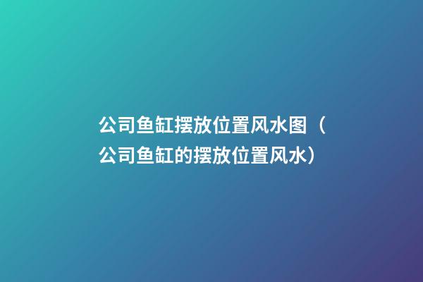 公司鱼缸摆放位置风水图（公司鱼缸的摆放位置风水）