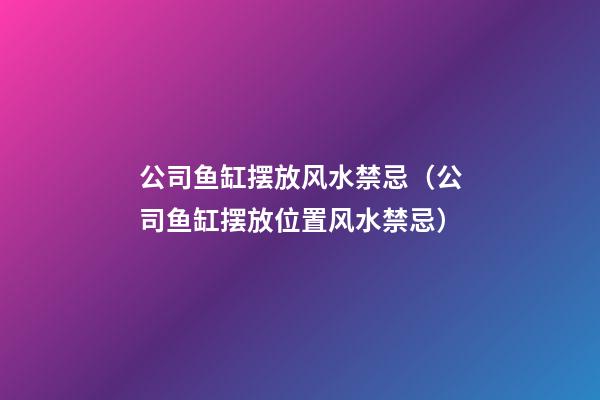 公司鱼缸摆放风水禁忌（公司鱼缸摆放位置风水禁忌）