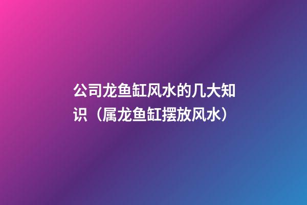 公司龙鱼缸风水的几大知识（属龙鱼缸摆放风水）