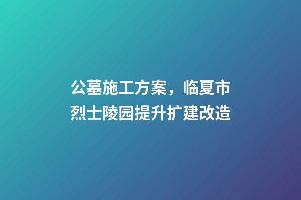 公墓施工方案，临夏市烈士陵园提升扩建改造(爱国主义教育基地项目)-第1张-观点-玄机派