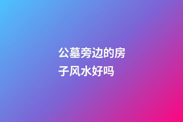 公墓旁边的房子风水好吗