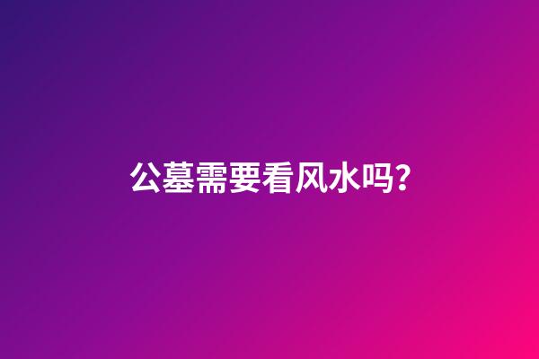 公墓需要看风水吗？