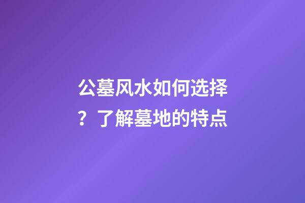 公墓风水如何选择？了解墓地的特点