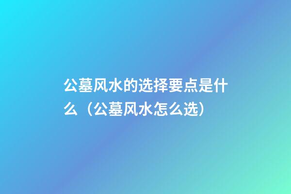公墓风水的选择要点是什么（公墓风水怎么选）