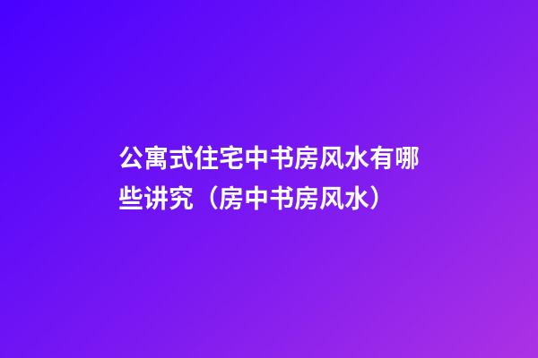 公寓式住宅中书房风水有哪些讲究（房中书房风水）