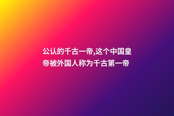 公认的千古一帝,这个中国皇帝被外国人称为千古第一帝-第1张-观点-玄机派