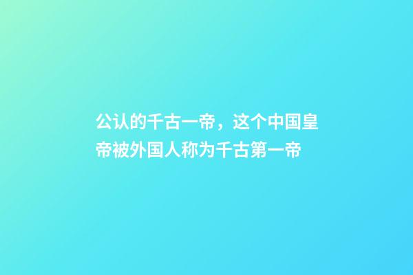 公认的千古一帝，这个中国皇帝被外国人称为千古第一帝-第1张-观点-玄机派