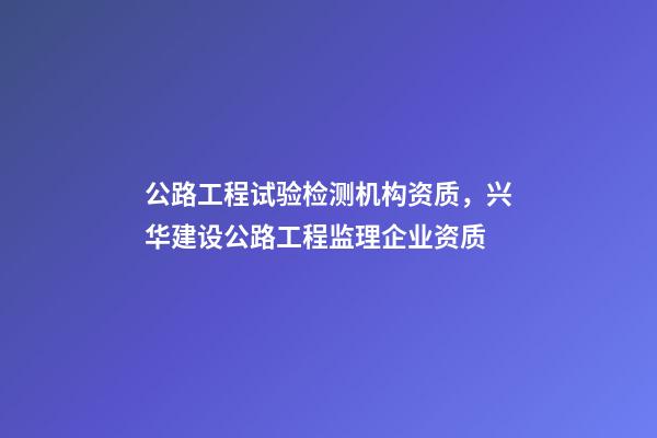 公路工程试验检测机构资质，兴华建设公路工程监理企业资质-第1张-观点-玄机派