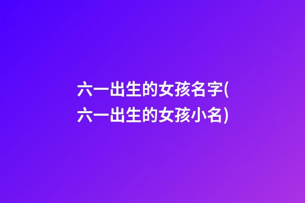 六一出生的女孩名字(六一出生的女孩小名)