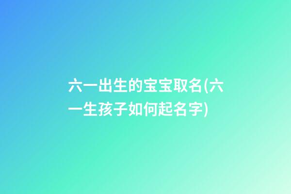 六一出生的宝宝取名(六一生孩子如何起名字)