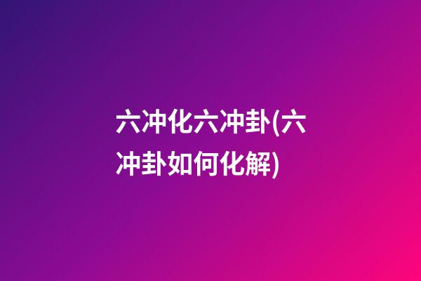 六冲化六冲卦(六冲卦如何化解)