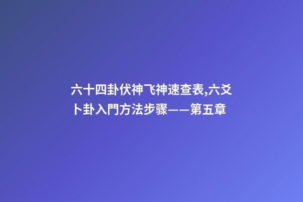 六十四卦伏神飞神速查表,六爻卜卦入門方法步骤——第五章-第1张-观点-玄机派