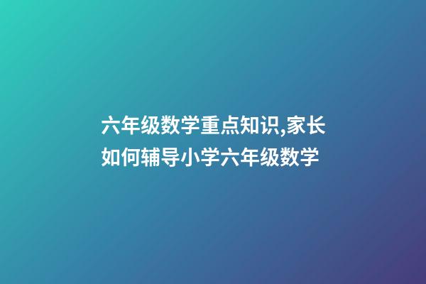 六年级数学重点知识,家长如何辅导小学六年级数学-第1张-观点-玄机派