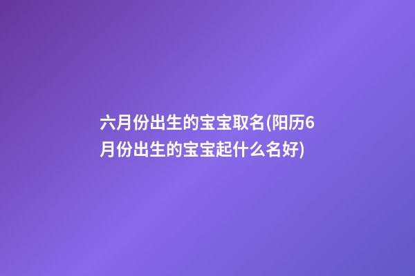 六月份出生的宝宝取名(阳历6月份出生的宝宝起什么名好)