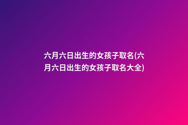 六月六日出生的女孩子取名(六月六日出生的女孩子取名大全)
