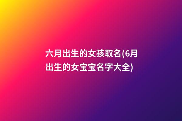六月出生的女孩取名(6月出生的女宝宝名字大全)