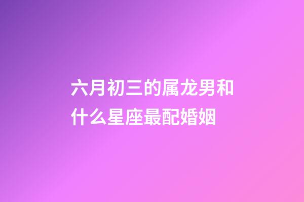 六月初三的属龙男和什么星座最配婚姻-第1张-星座运势-玄机派