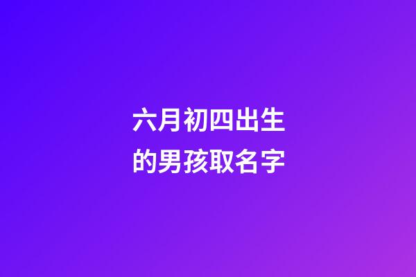 六月初四出生的男孩取名字(六月初四出生的人好不好)-第1张-男孩起名-玄机派