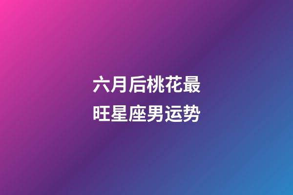 六月后桃花最旺星座男运势-第1张-星座运势-玄机派