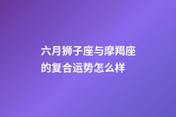 六月狮子座与摩羯座的复合运势怎么样-第1张-星座运势-玄机派