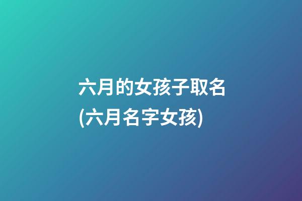 六月的女孩子取名(六月名字女孩)