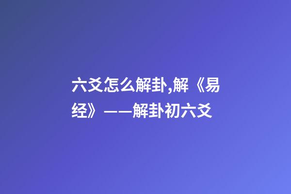 六爻怎么解卦,解《易经》——解卦初六爻-第1张-观点-玄机派