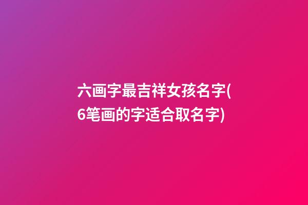 六画字最吉祥女孩名字(6笔画的字适合取名字)