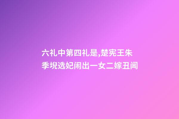 六礼中第四礼是,楚宪王朱季堄选妃闹出一女二嫁丑闻-第1张-观点-玄机派