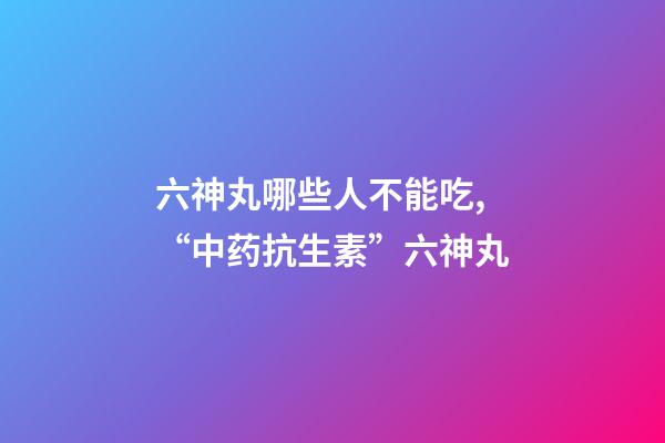 六神丸哪些人不能吃,“中药抗生素”六神丸-第1张-观点-玄机派
